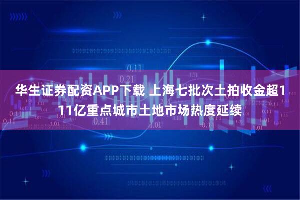 华生证券配资APP下载 上海七批次土拍收金超111亿重点城市土地市场热度延续
