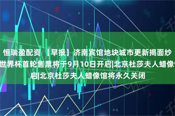 恒瑞盈配资 【早报】济南宾馆地块城市更新揭面纱|2026美加墨世界杯首轮售票将于9月10日开启|北京杜莎夫人蜡像馆将永久关闭