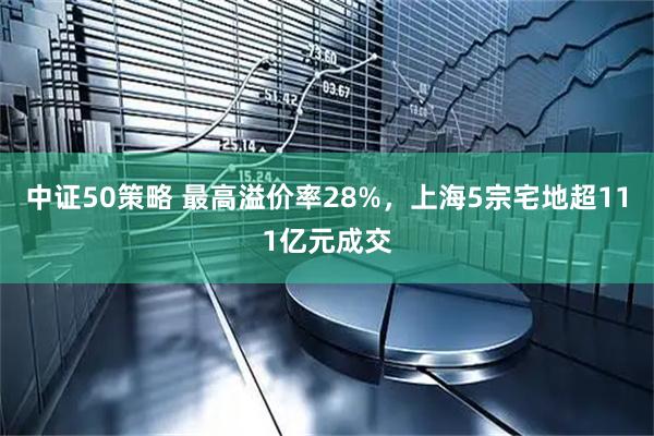 中证50策略 最高溢价率28%，上海5宗宅地超111亿元成交