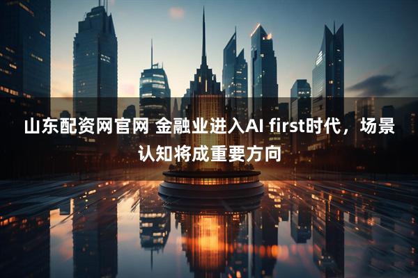 山东配资网官网 金融业进入AI first时代，场景认知将成重要方向