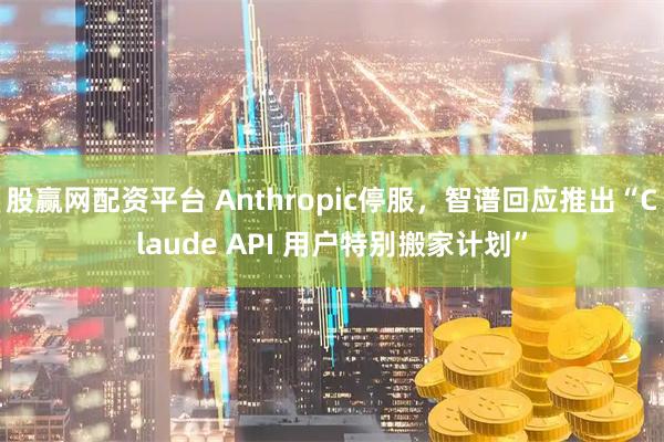 股赢网配资平台 Anthropic停服，智谱回应推出“Claude API 用户特别搬家计划”