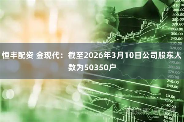恒丰配资 金现代：截至2026年3月10日公司股东人数为50350户