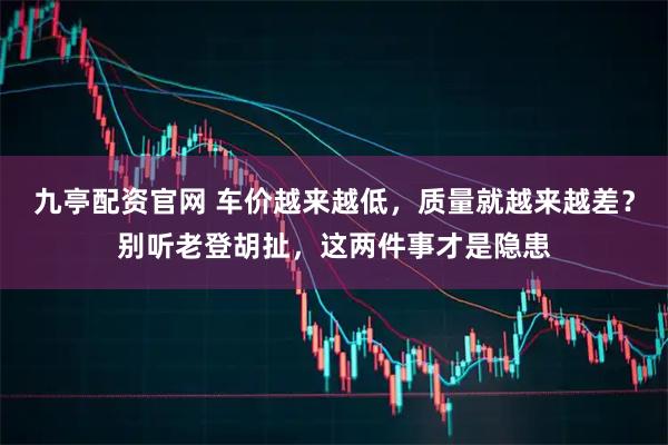 九亭配资官网 车价越来越低，质量就越来越差？别听老登胡扯，这两件事才是隐患
