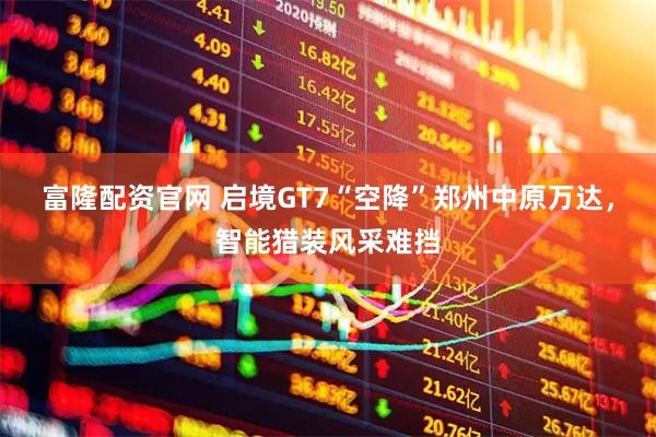 富隆配资官网 启境GT7“空降”郑州中原万达，智能猎装风采难挡