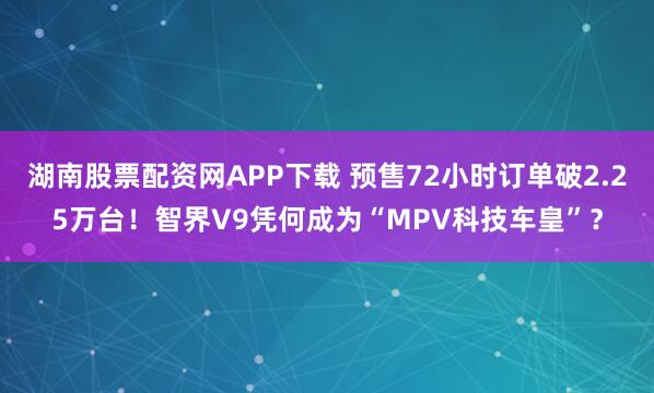 湖南股票配资网APP下载 预售72小时订单破2.25万台！智界V9凭何成为“MPV科技车皇”？