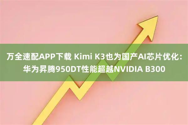 万全速配APP下载 Kimi K3也为国产AI芯片优化：华为昇腾950DT性能超越NVIDIA B300